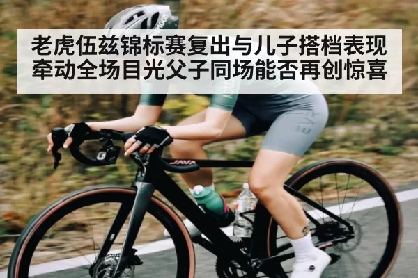 老虎伍兹锦标赛复出与儿子搭档表现牵动全场目光父子同场能否再创惊喜